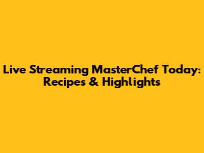 Live Streaming MasterChef Today: Recipes & Highlights