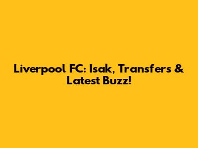 Liverpool FC: Isak, Transfers & Latest Buzz!