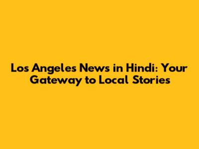 Los Angeles News in Hindi: Your Gateway to Local Stories