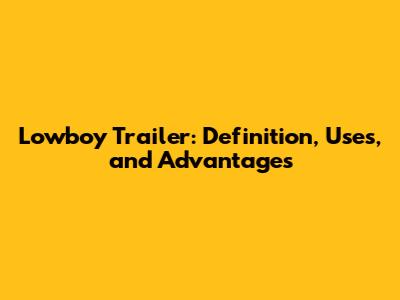 Lowboy Trailer: Definition, Uses, and Advantages
