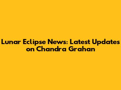 Lunar Eclipse News: Latest Updates on Chandra Grahan