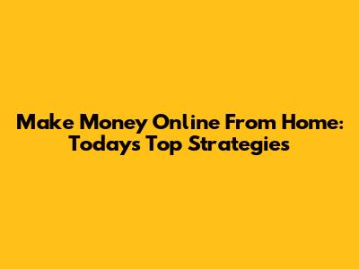 Make Money Online From Home: Today's Top Strategies