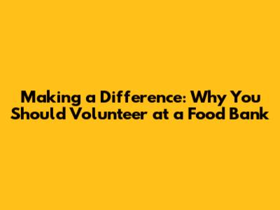 Making a Difference: Why You Should Volunteer at a Food Bank