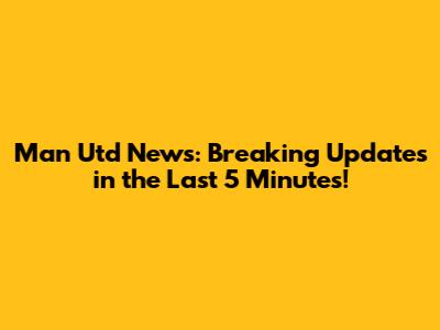 Man Utd News: Breaking Updates in the Last 5 Minutes!