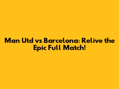 Man Utd vs Barcelona: Relive the Epic Full Match!