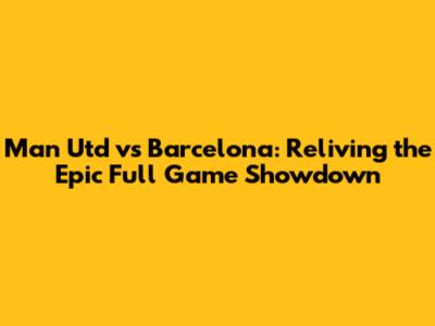 Man Utd vs Barcelona: Reliving the Epic Full Game Showdown