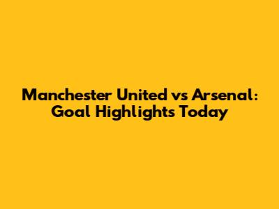 Manchester United vs Arsenal: Goal Highlights Today