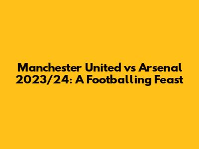 Manchester United vs Arsenal 2023/24: A Footballing Feast