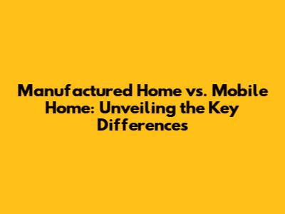 Manufactured Home vs. Mobile Home: Unveiling the Key Differences