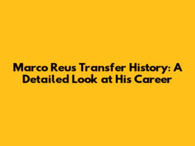 Marco Reus Transfer History: A Detailed Look at His Career