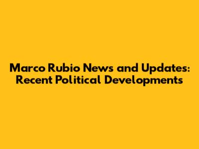 Marco Rubio News and Updates: Recent Political Developments