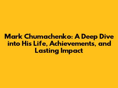 Mark Chumachenko: A Deep Dive into His Life, Achievements, and Lasting Impact