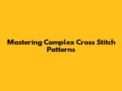 Mastering Complex Cross Stitch Patterns
