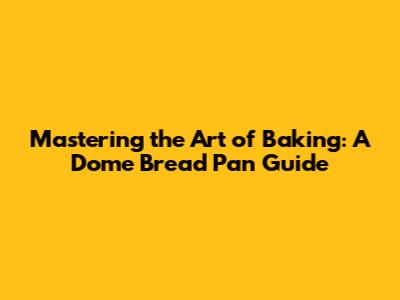 Mastering the Art of Baking: A Dome Bread Pan Guide