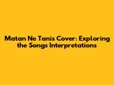 Matan Ne Tanis Cover: Exploring the Song's Interpretations