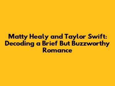Matty Healy and Taylor Swift: Decoding a Brief But Buzzworthy Romance