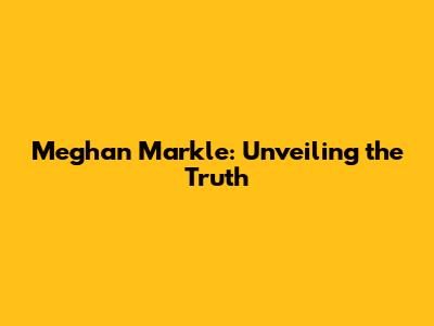 Meghan Markle: Unveiling the Truth
