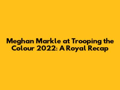 Meghan Markle at Trooping the Colour 2022: A Royal Recap