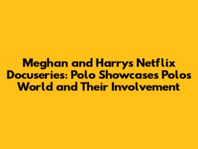 Meghan and Harry's Netflix Docuseries: Polo Showcases Polo's World and Their Involvement