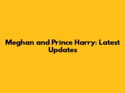 Meghan and Prince Harry: Latest Updates