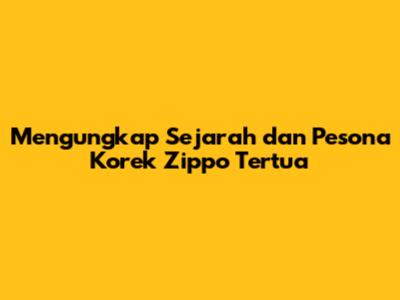 Mengungkap Sejarah dan Pesona Korek Zippo Tertua