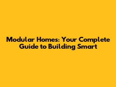 Modular Homes: Your Complete Guide to Building Smart