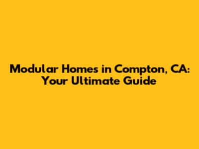 Modular Homes in Compton, CA: Your Ultimate Guide