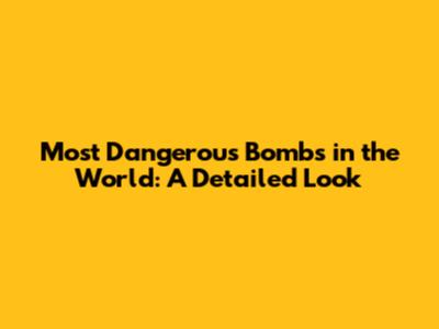 Most Dangerous Bombs in the World: A Detailed Look
