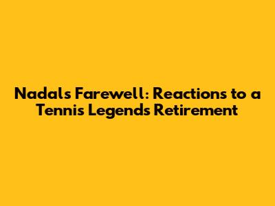 Nadal's Farewell: Reactions to a Tennis Legend's Retirement