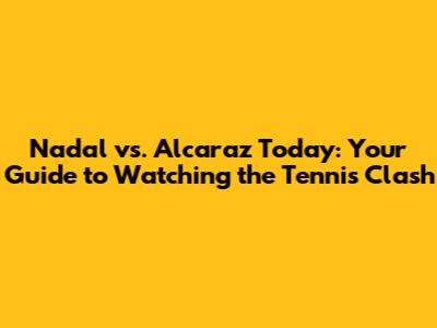 Nadal vs. Alcaraz Today: Your Guide to Watching the Tennis Clash
