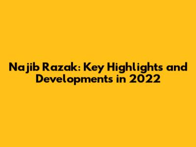 Najib Razak: Key Highlights and Developments in 2022