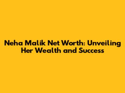 Neha Malik Net Worth: Unveiling Her Wealth and Success