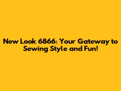 New Look 6866: Your Gateway to Sewing Style and Fun!