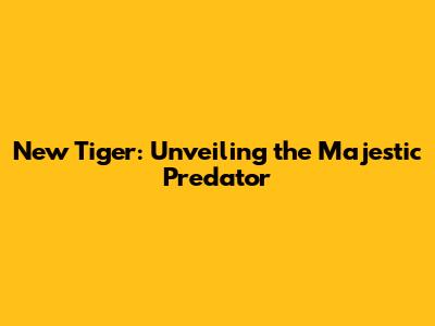New Tiger: Unveiling the Majestic Predator