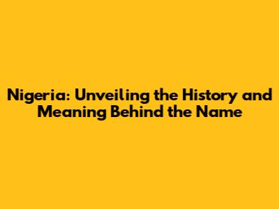 Nigeria: Unveiling the History and Meaning Behind the Name
