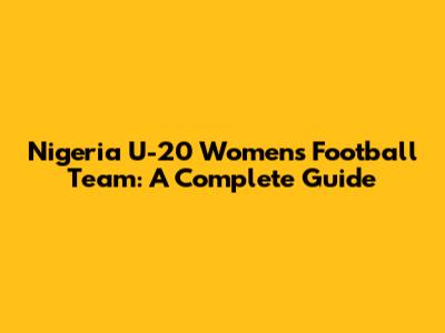 Nigeria U-20 Women's Football Team: A Complete Guide