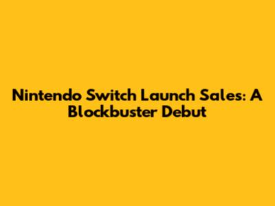 Nintendo Switch Launch Sales: A Blockbuster Debut