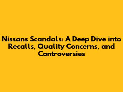 Nissan's Scandals: A Deep Dive into Recalls, Quality Concerns, and Controversies