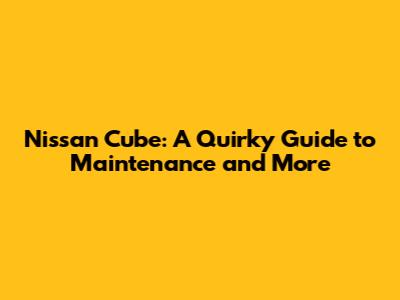 Nissan Cube: A Quirky Guide to Maintenance and More