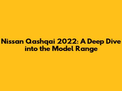 Nissan Qashqai 2022: A Deep Dive into the Model Range