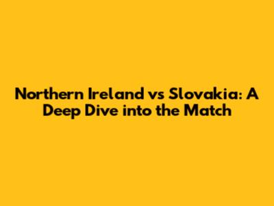 Northern Ireland vs Slovakia: A Deep Dive into the Match