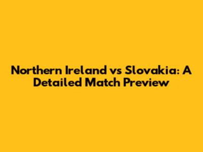 Northern Ireland vs Slovakia: A Detailed Match Preview