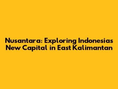 Nusantara: Exploring Indonesia's New Capital in East Kalimantan