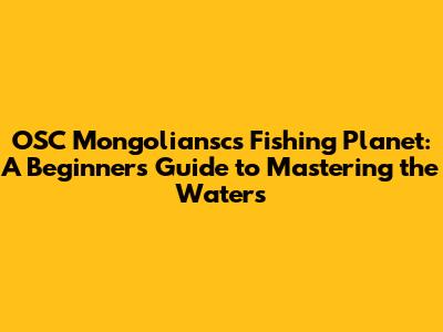 OSC Mongoliansc's Fishing Planet: A Beginner's Guide to Mastering the Waters