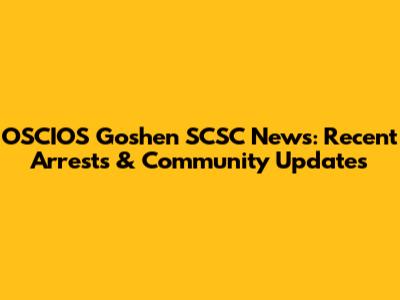 OSCIOS Goshen SCSC News: Recent Arrests & Community Updates