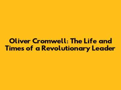 Oliver Cromwell: The Life and Times of a Revolutionary Leader
