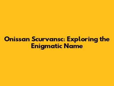 Onissan Scurvansc: Exploring the Enigmatic Name
