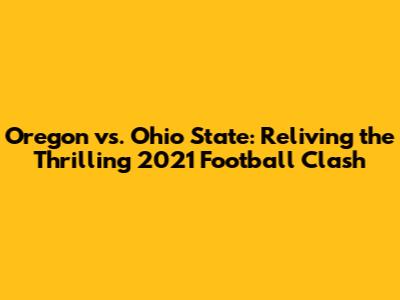 Oregon vs. Ohio State: Reliving the Thrilling 2021 Football Clash