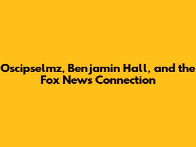 Oscipselmz, Benjamin Hall, and the Fox News Connection