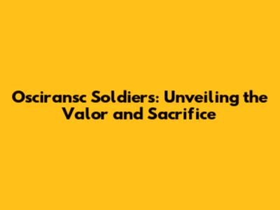 Osciransc Soldiers: Unveiling the Valor and Sacrifice
